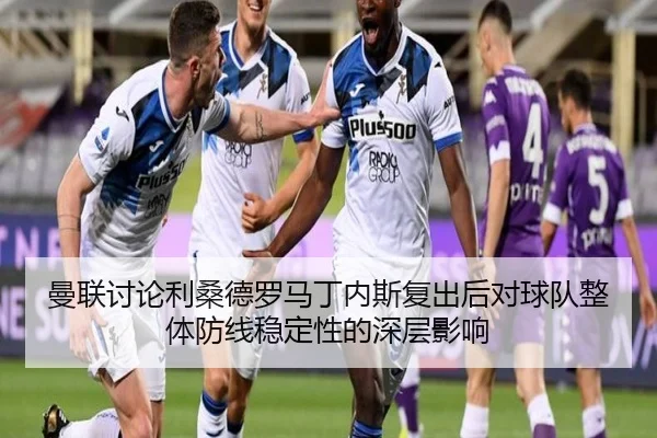 曼联讨论利桑德罗马丁内斯复出后对球队整体防线稳定性的深层影响
