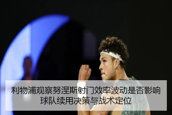 利物浦观察努涅斯射门效率波动是否影响球队续用决策与战术定位 - cc7c7.app