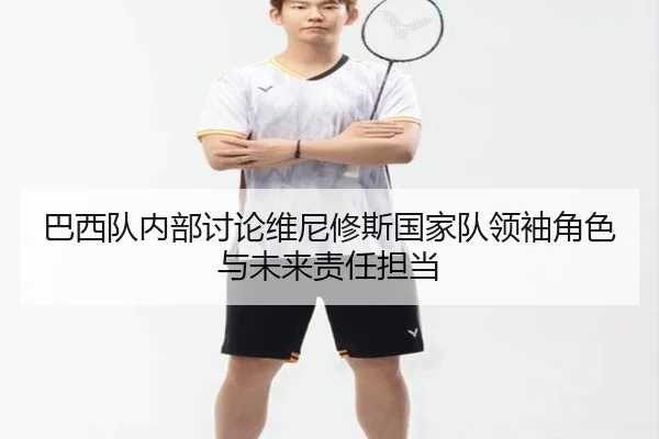 巴西队内部讨论维尼修斯国家队领袖角色与未来责任担当 - cc7c7.app