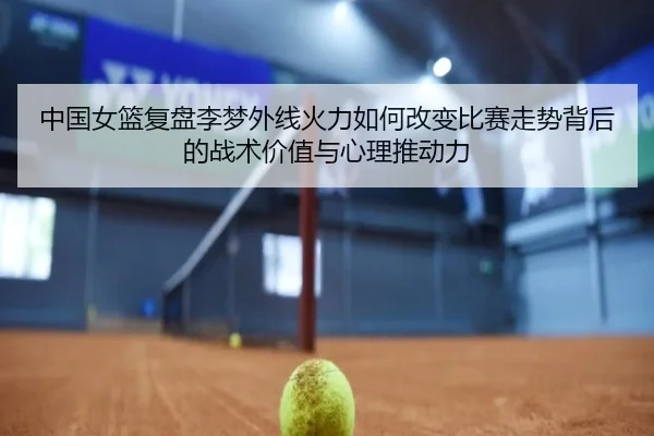 中国女篮复盘李梦外线火力如何改变比赛走势背后的战术价值与心理推动力 - cc7c7.app