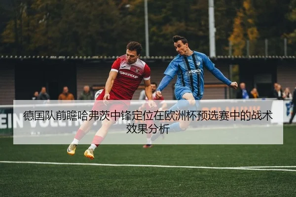 德国队前瞻哈弗茨中锋定位在欧洲杯预选赛中的战术效果分析 - cc7c7.app