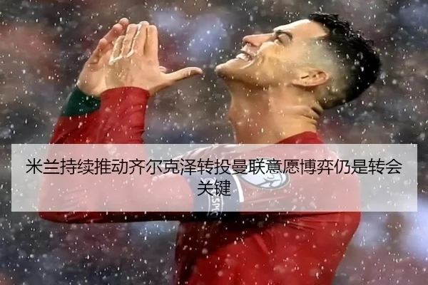 米兰持续推动齐尔克泽转投曼联意愿博弈仍是转会关键 - cc7c7.app